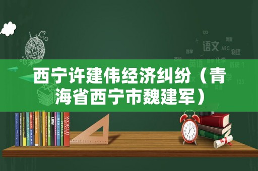 西寧許建偉經(jīng)濟糾紛（青海省西寧市魏建軍）