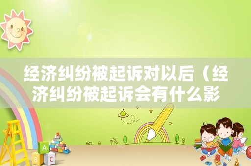 經(jīng)濟(jì)糾紛被起訴對(duì)以后（經(jīng)濟(jì)糾紛被起訴會(huì)有什么影響）