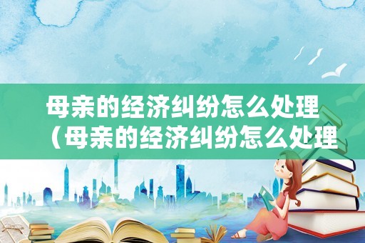 母親的經(jīng)濟(jì)糾紛怎么處理（母親的經(jīng)濟(jì)糾紛怎么處理最好）