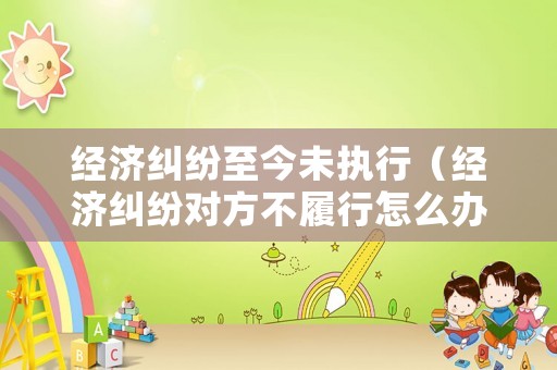 經(jīng)濟(jì)糾紛至今未執(zhí)行（經(jīng)濟(jì)糾紛對(duì)方不履行怎么辦）