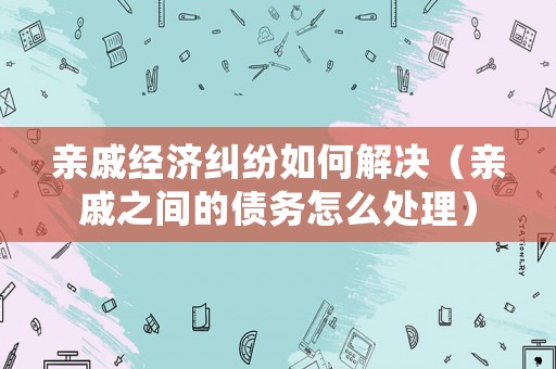 親戚經(jīng)濟(jì)糾紛如何解決（親戚之間的債務(wù)怎么處理）