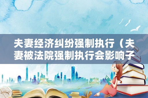 夫妻經(jīng)濟糾紛強制執(zhí)行（夫妻被法院強制執(zhí)行會影響子女嗎）