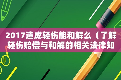 2017造成輕傷能和解么（了解輕傷賠償與和解的相關(guān)法律知識）