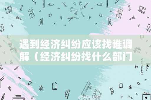 遇到經(jīng)濟(jì)糾紛應(yīng)該找誰(shuí)調(diào)解（經(jīng)濟(jì)糾紛找什么部門調(diào)解）
