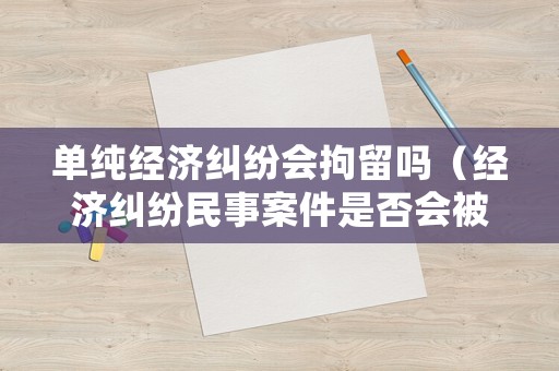 單純經(jīng)濟糾紛會拘留嗎（經(jīng)濟糾紛民事案件是否會被拘留?）