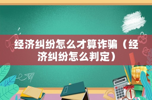 經(jīng)濟(jì)糾紛怎么才算詐騙（經(jīng)濟(jì)糾紛怎么判定）
