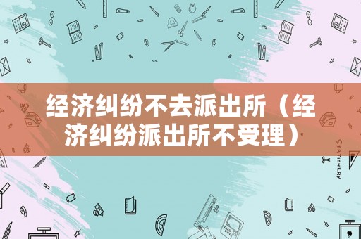 經(jīng)濟(jì)糾紛不去派出所（經(jīng)濟(jì)糾紛派出所不受理）