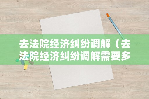 去法院經(jīng)濟(jì)糾紛調(diào)解（去法院經(jīng)濟(jì)糾紛調(diào)解需要多久）