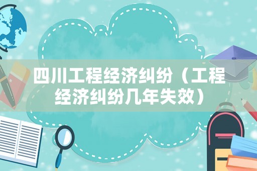 四川工程經(jīng)濟(jì)糾紛（工程經(jīng)濟(jì)糾紛幾年失效）