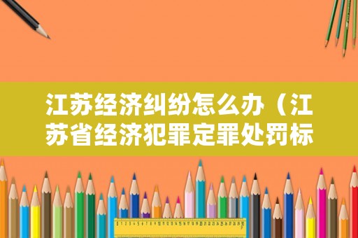江蘇經(jīng)濟(jì)糾紛怎么辦（江蘇省經(jīng)濟(jì)犯罪定罪處罰標(biāo)準(zhǔn)）