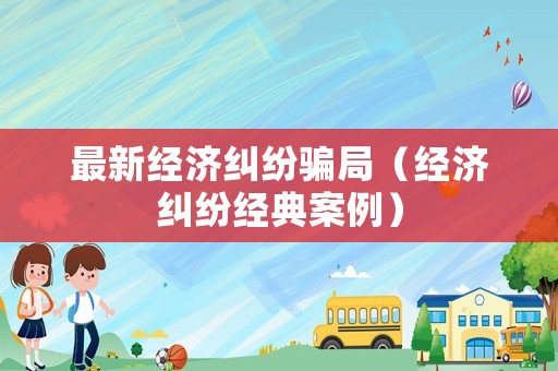 最新經(jīng)濟糾紛騙局（經(jīng)濟糾紛經(jīng)典案例）