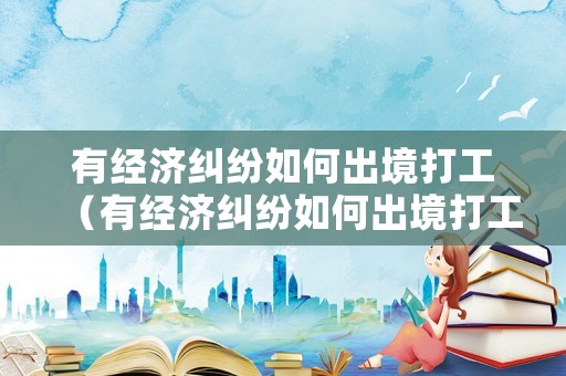 有經濟糾紛如何出境打工（有經濟糾紛如何出境打工呢）