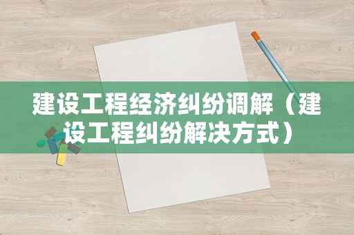 建設(shè)工程經(jīng)濟(jì)糾紛調(diào)解（建設(shè)工程糾紛解決方式）