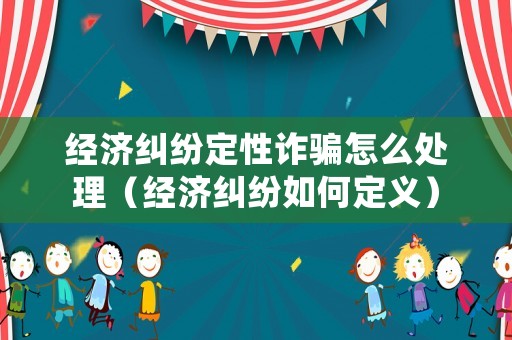 經(jīng)濟糾紛定性詐騙怎么處理（經(jīng)濟糾紛如何定義）