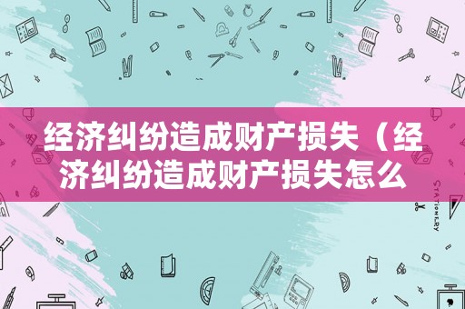 經(jīng)濟(jì)糾紛造成財(cái)產(chǎn)損失（經(jīng)濟(jì)糾紛造成財(cái)產(chǎn)損失怎么賠償）