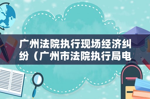 廣州法院執(zhí)行現(xiàn)場經(jīng)濟糾紛（廣州市法院執(zhí)行局電話）