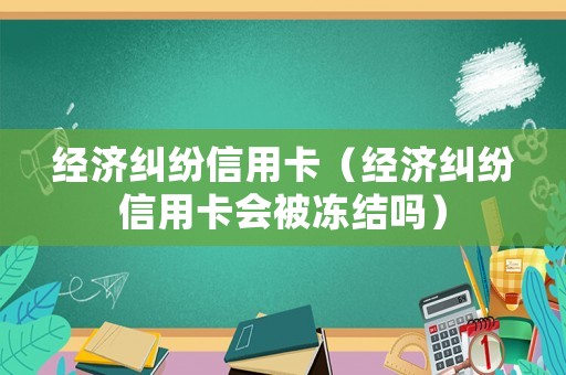 經(jīng)濟糾紛信用卡（經(jīng)濟糾紛信用卡會被凍結(jié)嗎）