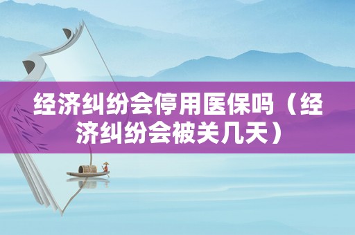 經(jīng)濟(jì)糾紛會(huì)停用醫(yī)保嗎（經(jīng)濟(jì)糾紛會(huì)被關(guān)幾天）