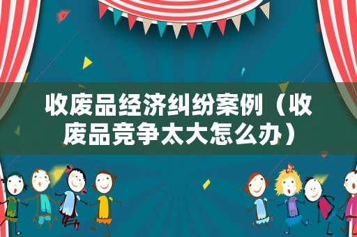 收廢品經(jīng)濟(jì)糾紛案例（收廢品競(jìng)爭(zhēng)太大怎么辦）