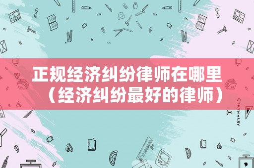 正規(guī)經(jīng)濟(jì)糾紛律師在哪里（經(jīng)濟(jì)糾紛最好的律師）