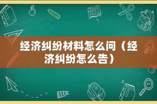 經(jīng)濟(jì)糾紛材料怎么問（經(jīng)濟(jì)糾紛怎么告）