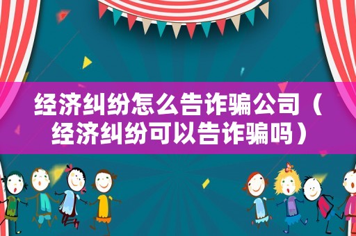 經(jīng)濟(jì)糾紛怎么告詐騙公司（經(jīng)濟(jì)糾紛可以告詐騙嗎）