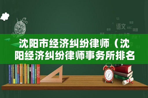 沈陽市經(jīng)濟(jì)糾紛律師（沈陽經(jīng)濟(jì)糾紛律師事務(wù)所排名）