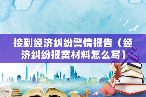 接到經(jīng)濟(jì)糾紛警情報告（經(jīng)濟(jì)糾紛報案材料怎么寫）