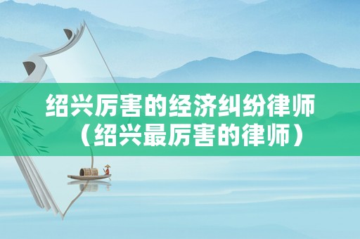 紹興厲害的經(jīng)濟糾紛律師（紹興最厲害的律師）