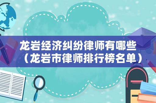 龍巖經(jīng)濟(jì)糾紛律師有哪些（龍巖市律師排行榜名單）