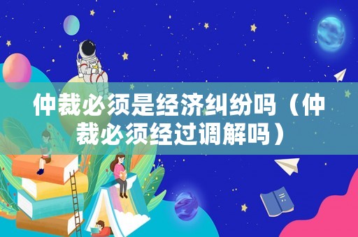 仲裁必須是經(jīng)濟(jì)糾紛嗎（仲裁必須經(jīng)過調(diào)解嗎）
