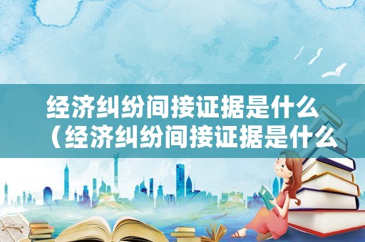 經(jīng)濟(jì)糾紛間接證據(jù)是什么（經(jīng)濟(jì)糾紛間接證據(jù)是什么）