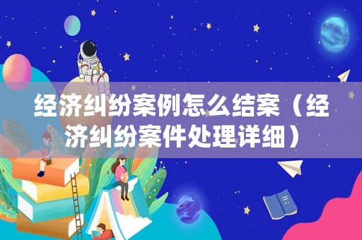 經(jīng)濟糾紛案例怎么結(jié)案（經(jīng)濟糾紛案件處理詳細(xì)）