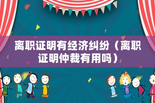離職證明有經(jīng)濟(jì)糾紛（離職證明仲裁有用嗎）