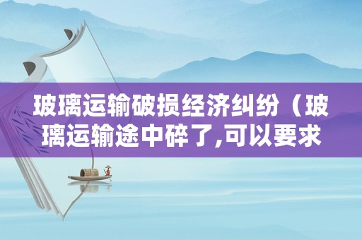 玻璃運(yùn)輸破損經(jīng)濟(jì)糾紛（玻璃運(yùn)輸途中碎了,可以要求貨運(yùn)部賠償嗎）