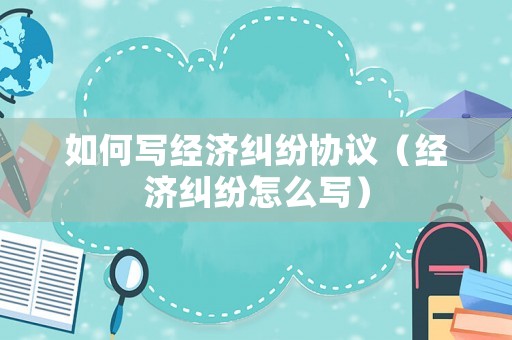 如何寫經(jīng)濟(jì)糾紛協(xié)議（經(jīng)濟(jì)糾紛怎么寫）