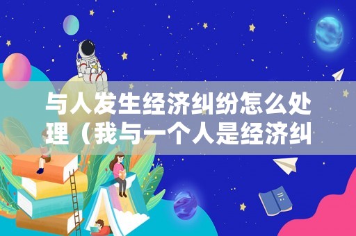 與人發(fā)生經(jīng)濟糾紛怎么處理（我與一個人是經(jīng)濟糾紛怎么寫）