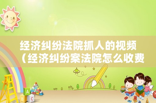 經(jīng)濟(jì)糾紛法院抓人的視頻（經(jīng)濟(jì)糾紛案法院怎么收費(fèi)）