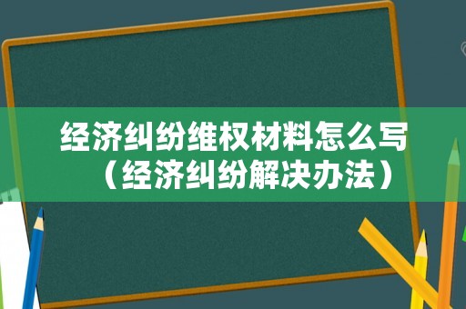 經(jīng)濟糾紛維權(quán)材料怎么寫（經(jīng)濟糾紛解決辦法）