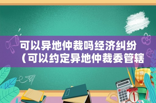 可以異地仲裁嗎經(jīng)濟(jì)糾紛（可以約定異地仲裁委管轄嗎）