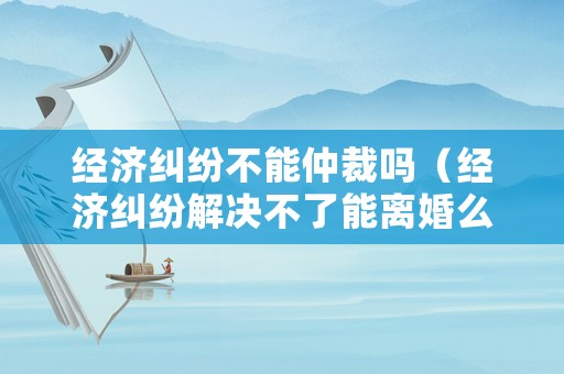 經(jīng)濟(jì)糾紛不能仲裁嗎（經(jīng)濟(jì)糾紛解決不了能離婚么）