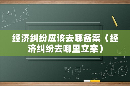 經(jīng)濟(jì)糾紛應(yīng)該去哪備案（經(jīng)濟(jì)糾紛去哪里立案）