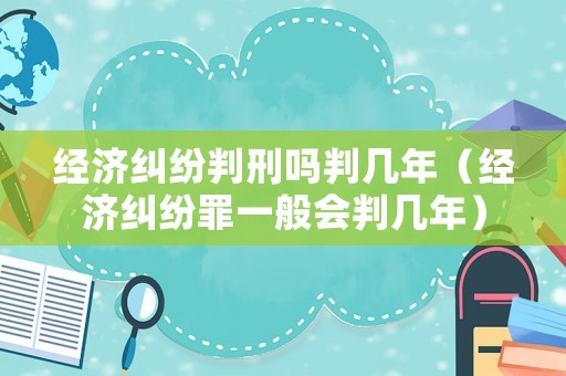 經(jīng)濟糾紛判刑嗎判幾年（經(jīng)濟糾紛罪一般會判幾年）