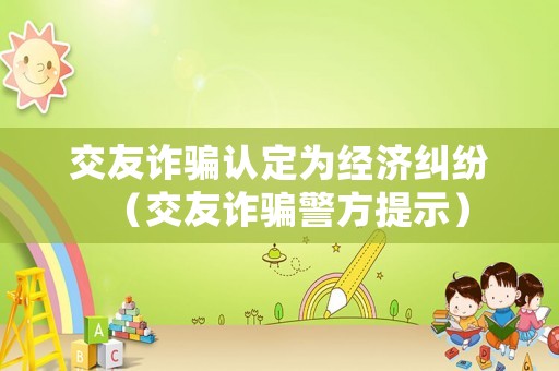 交友詐騙認(rèn)定為經(jīng)濟(jì)糾紛（交友詐騙警方提示）