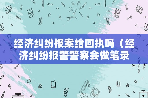經(jīng)濟(jì)糾紛報(bào)案給回執(zhí)嗎（經(jīng)濟(jì)糾紛報(bào)警警察會(huì)做筆錄么）