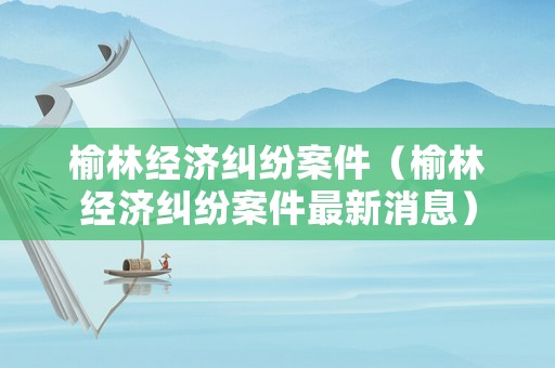 榆林經(jīng)濟(jì)糾紛案件（榆林經(jīng)濟(jì)糾紛案件最新消息）