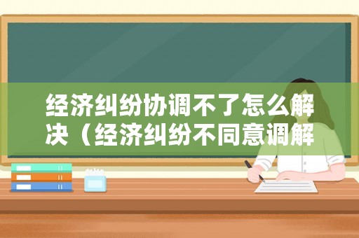 經(jīng)濟糾紛協(xié)調(diào)不了怎么解決（經(jīng)濟糾紛不同意調(diào)解）