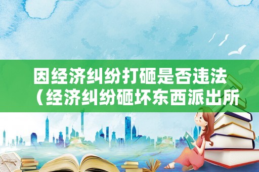 因經(jīng)濟(jì)糾紛打砸是否違法（經(jīng)濟(jì)糾紛砸壞東西派出所管嗎）