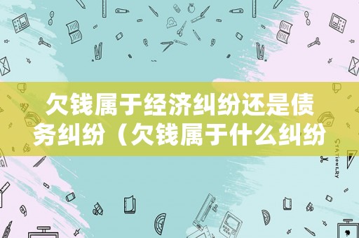 欠錢屬于經(jīng)濟(jì)糾紛還是債務(wù)糾紛（欠錢屬于什么糾紛）