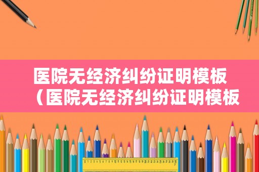 醫(yī)院無經(jīng)濟(jì)糾紛證明模板（醫(yī)院無經(jīng)濟(jì)糾紛證明模板怎么寫）